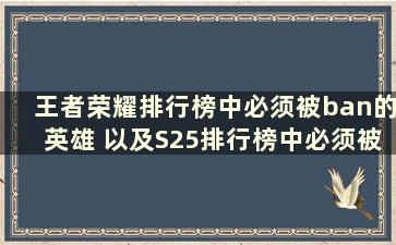 王者荣耀排行榜中必须被ban的英雄 以及S25排行榜中必须被ban的三个英雄是谁（王者荣耀排行榜中必须被ban的英雄 必须被ban的三个英雄在S25排名中）